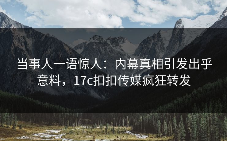 当事人一语惊人：内幕真相引发出乎意料，17c扣扣传媒疯狂转发