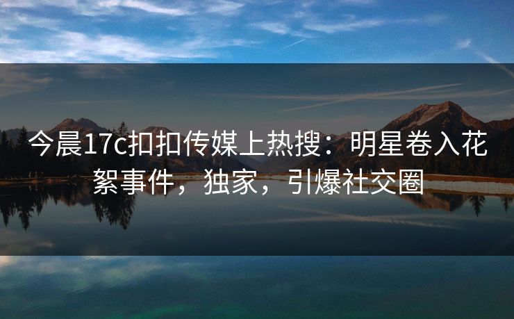 今晨17c扣扣传媒上热搜：明星卷入花絮事件，独家，引爆社交圈
