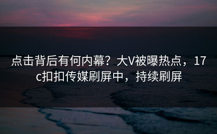 点击背后有何内幕？大V被曝热点，17c扣扣传媒刷屏中，持续刷屏