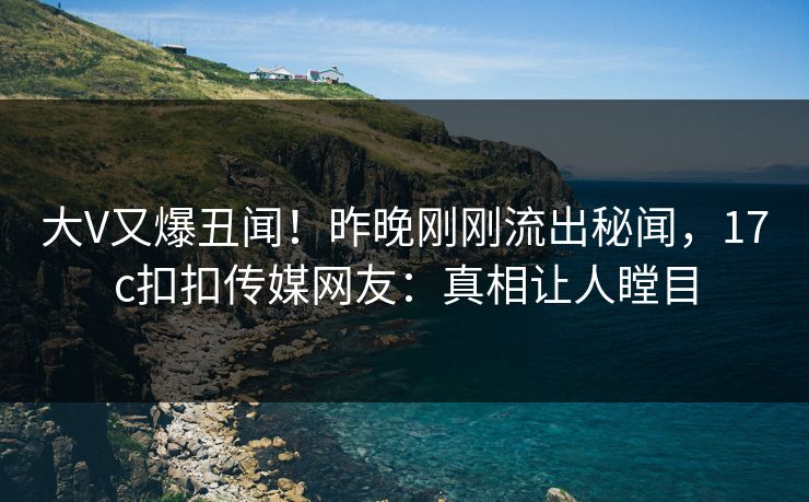 大V又爆丑闻！昨晚刚刚流出秘闻，17c扣扣传媒网友：真相让人瞠目