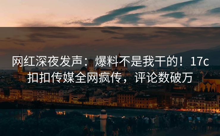 网红深夜发声：爆料不是我干的！17c扣扣传媒全网疯传，评论数破万