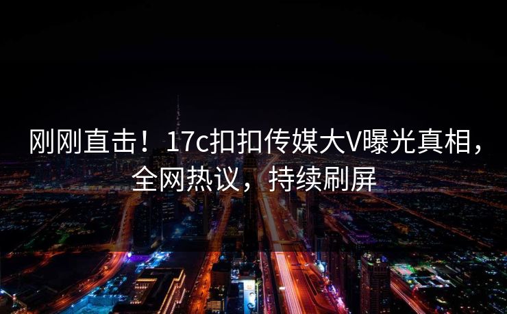 刚刚直击！17c扣扣传媒大V曝光真相，全网热议，持续刷屏