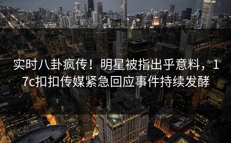 实时八卦疯传！明星被指出乎意料，17c扣扣传媒紧急回应事件持续发酵