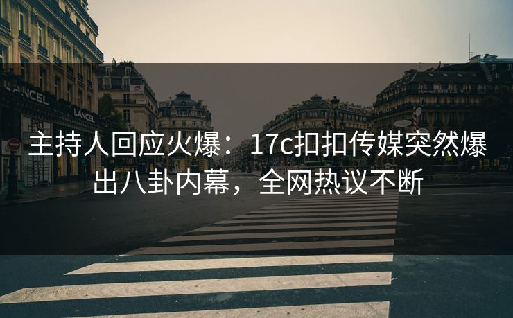 主持人回应火爆：17c扣扣传媒突然爆出八卦内幕，全网热议不断
