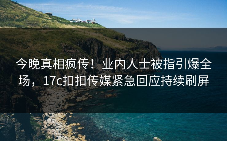 今晚真相疯传！业内人士被指引爆全场，17c扣扣传媒紧急回应持续刷屏