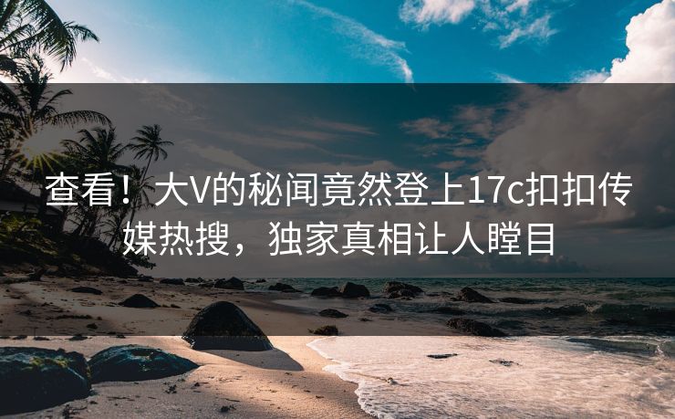 查看！大V的秘闻竟然登上17c扣扣传媒热搜，独家真相让人瞠目