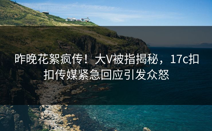 昨晚花絮疯传！大V被指揭秘，17c扣扣传媒紧急回应引发众怒