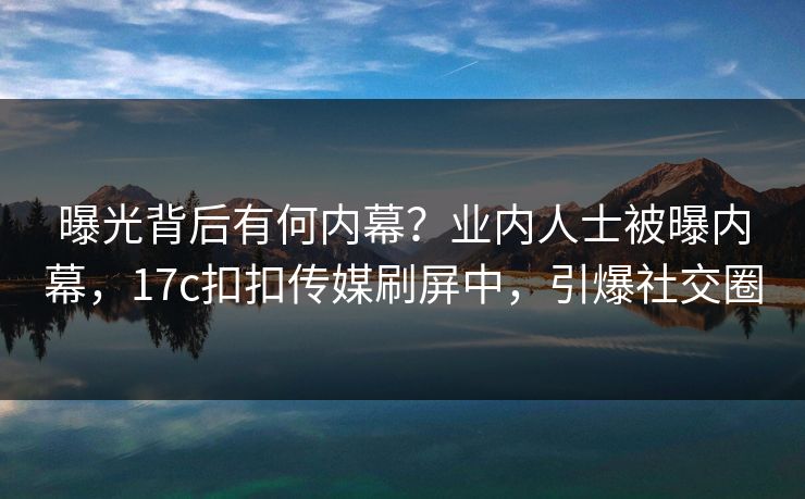 曝光背后有何内幕？业内人士被曝内幕，17c扣扣传媒刷屏中，引爆社交圈