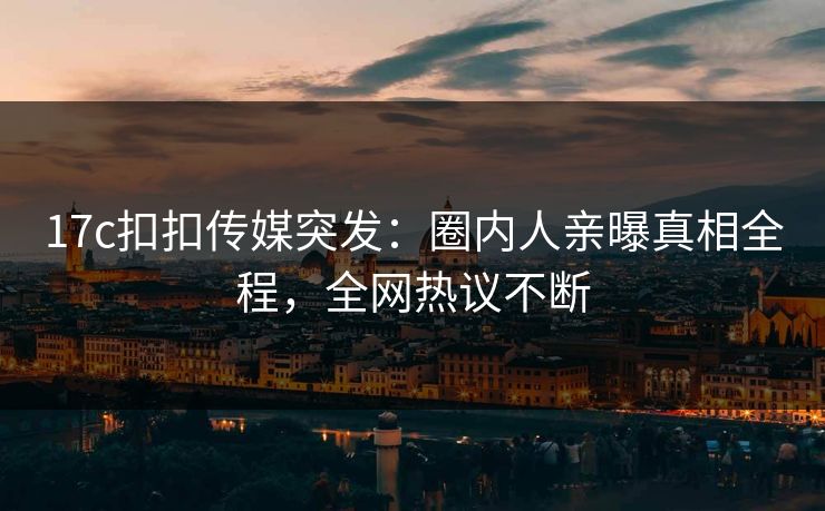 17c扣扣传媒突发：圈内人亲曝真相全程，全网热议不断