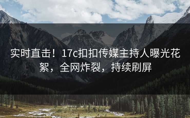 实时直击！17c扣扣传媒主持人曝光花絮，全网炸裂，持续刷屏