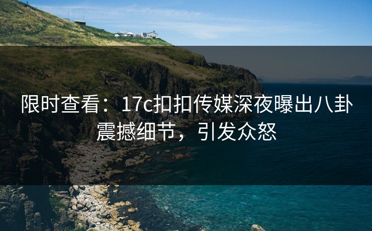 限时查看：17c扣扣传媒深夜曝出八卦震撼细节，引发众怒