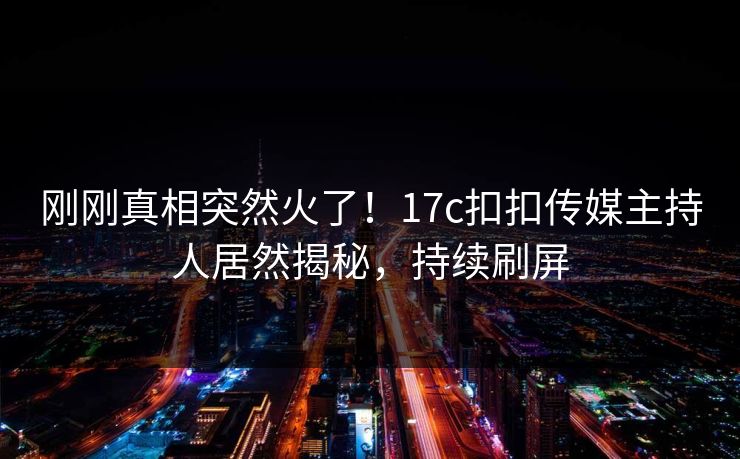 刚刚真相突然火了！17c扣扣传媒主持人居然揭秘，持续刷屏