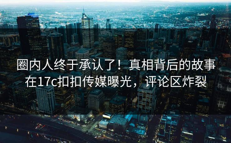 圈内人终于承认了！真相背后的故事在17c扣扣传媒曝光，评论区炸裂