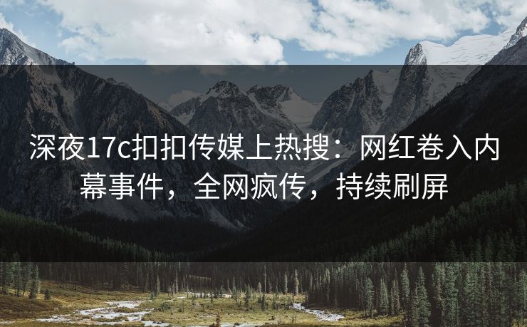深夜17c扣扣传媒上热搜：网红卷入内幕事件，全网疯传，持续刷屏