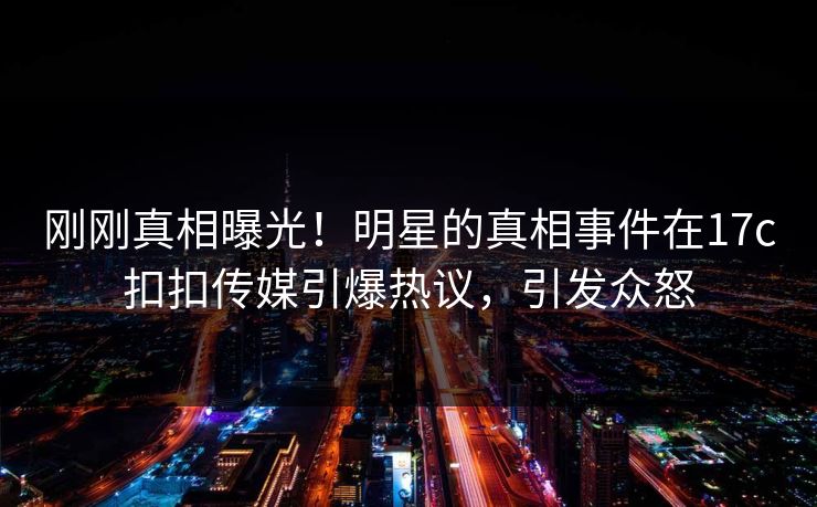 刚刚真相曝光！明星的真相事件在17c扣扣传媒引爆热议，引发众怒