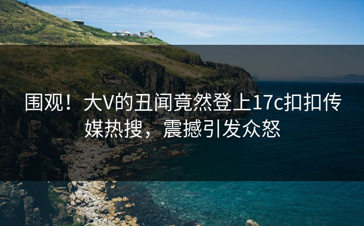 围观！大V的丑闻竟然登上17c扣扣传媒热搜，震撼引发众怒