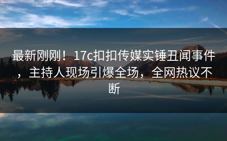 最新刚刚！17c扣扣传媒实锤丑闻事件，主持人现场引爆全场，全网热议不断
