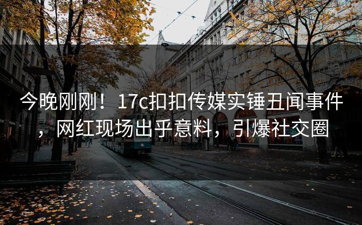 今晚刚刚！17c扣扣传媒实锤丑闻事件，网红现场出乎意料，引爆社交圈