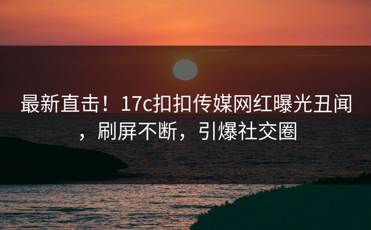 最新直击！17c扣扣传媒网红曝光丑闻，刷屏不断，引爆社交圈
