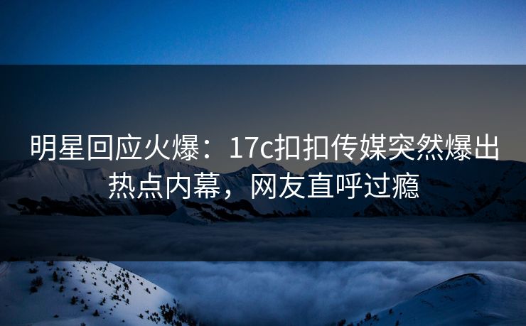 明星回应火爆：17c扣扣传媒突然爆出热点内幕，网友直呼过瘾