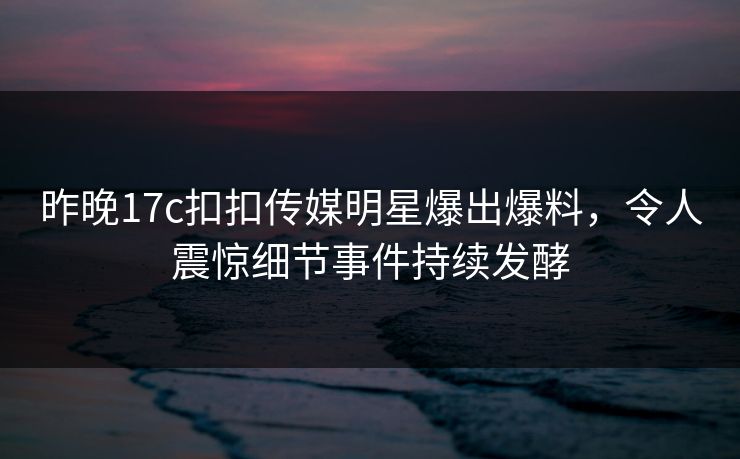 昨晚17c扣扣传媒明星爆出爆料，令人震惊细节事件持续发酵