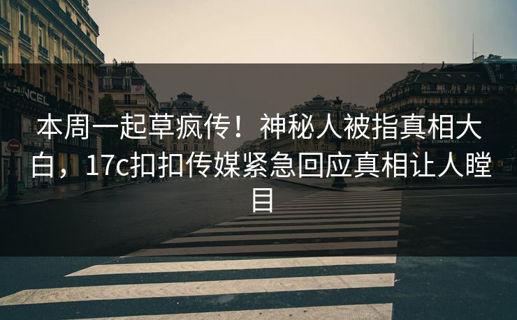 本周一起草疯传！神秘人被指真相大白，17c扣扣传媒紧急回应真相让人瞠目