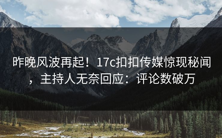 昨晚风波再起！17c扣扣传媒惊现秘闻，主持人无奈回应：评论数破万