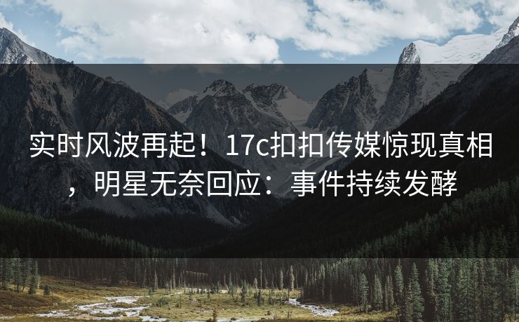 实时风波再起！17c扣扣传媒惊现真相，明星无奈回应：事件持续发酵