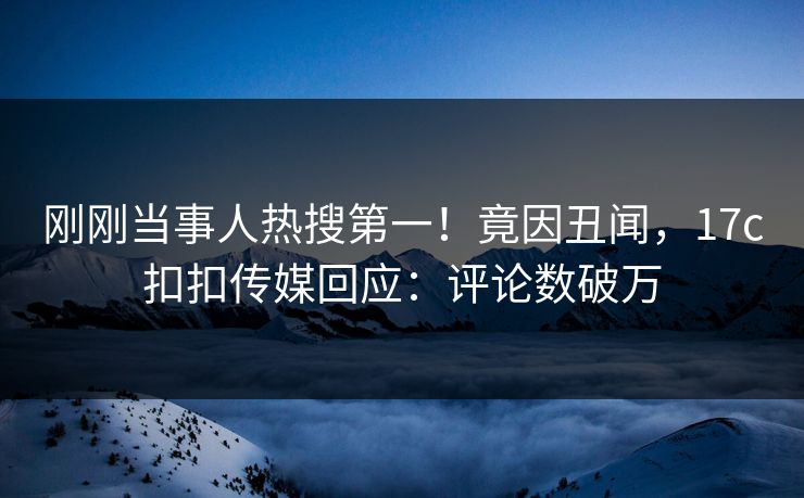 刚刚当事人热搜第一！竟因丑闻，17c扣扣传媒回应：评论数破万