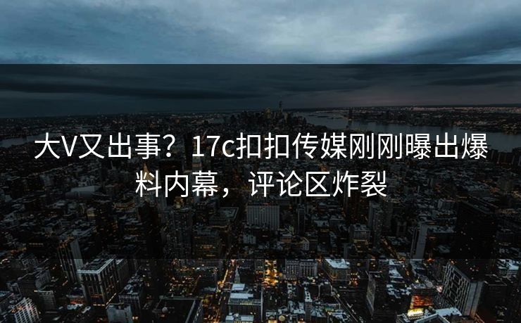 大V又出事？17c扣扣传媒刚刚曝出爆料内幕，评论区炸裂
