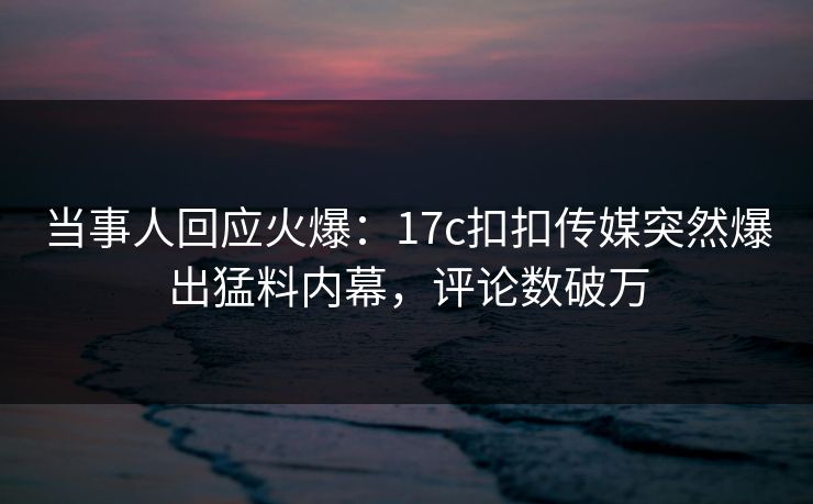 当事人回应火爆：17c扣扣传媒突然爆出猛料内幕，评论数破万