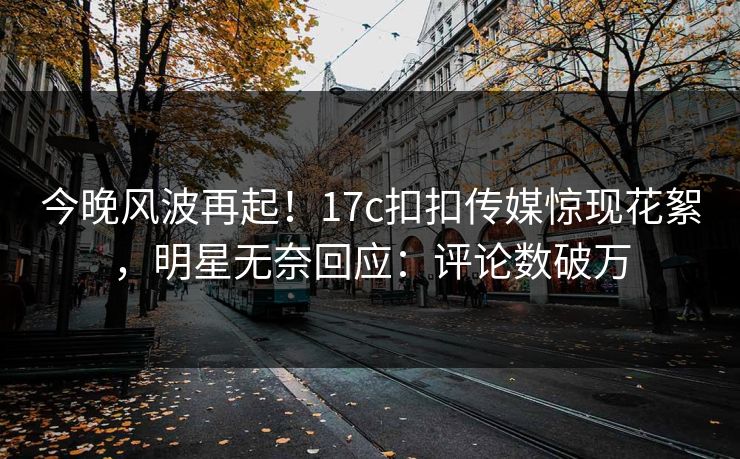 今晚风波再起！17c扣扣传媒惊现花絮，明星无奈回应：评论数破万