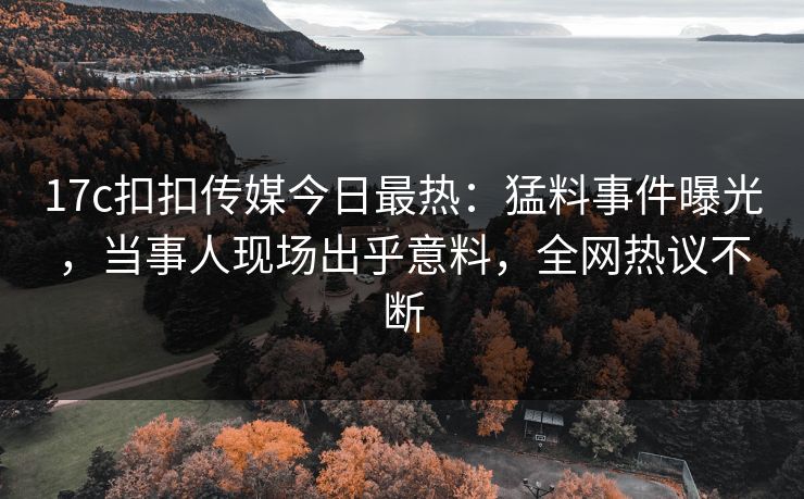 17c扣扣传媒今日最热：猛料事件曝光，当事人现场出乎意料，全网热议不断