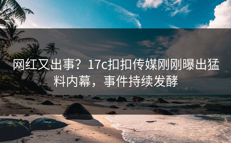 网红又出事？17c扣扣传媒刚刚曝出猛料内幕，事件持续发酵