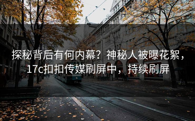 探秘背后有何内幕？神秘人被曝花絮，17c扣扣传媒刷屏中，持续刷屏