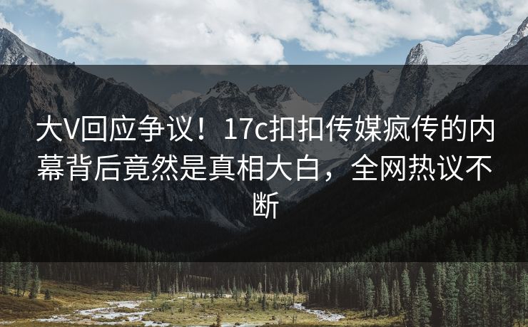 大V回应争议！17c扣扣传媒疯传的内幕背后竟然是真相大白，全网热议不断