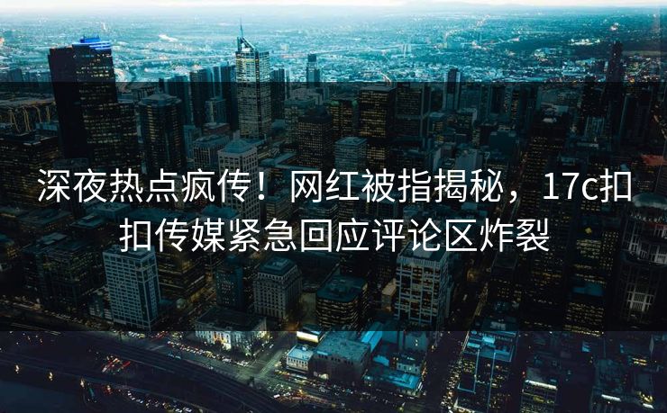 深夜热点疯传！网红被指揭秘，17c扣扣传媒紧急回应评论区炸裂