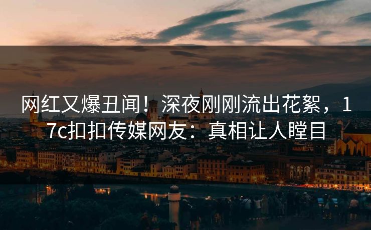 网红又爆丑闻！深夜刚刚流出花絮，17c扣扣传媒网友：真相让人瞠目