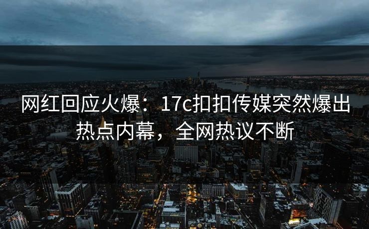 网红回应火爆：17c扣扣传媒突然爆出热点内幕，全网热议不断