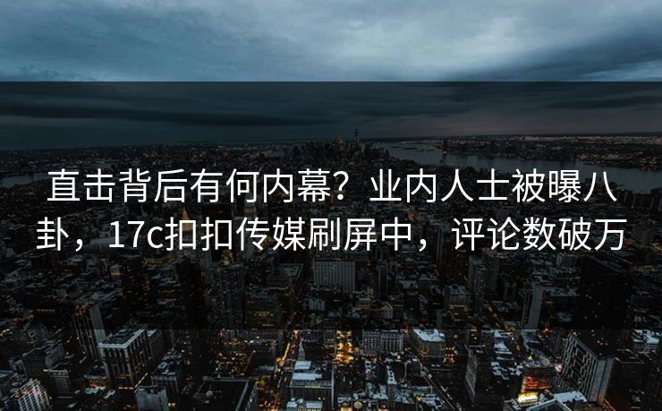 直击背后有何内幕？业内人士被曝八卦，17c扣扣传媒刷屏中，评论数破万