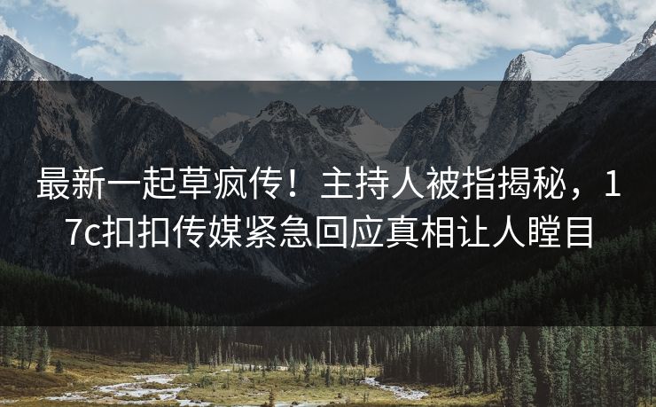最新一起草疯传！主持人被指揭秘，17c扣扣传媒紧急回应真相让人瞠目