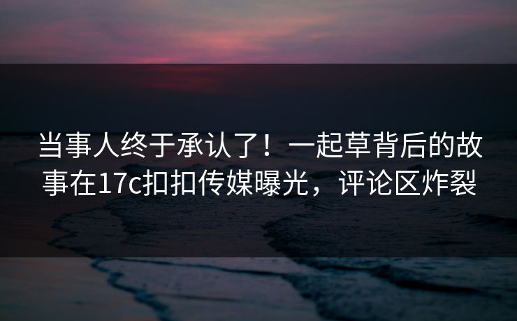 当事人终于承认了！一起草背后的故事在17c扣扣传媒曝光，评论区炸裂
