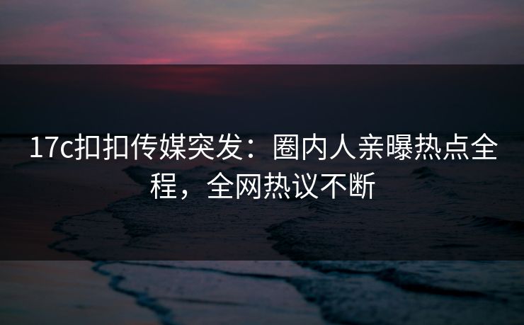 17c扣扣传媒突发：圈内人亲曝热点全程，全网热议不断