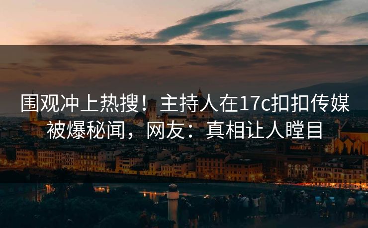 围观冲上热搜！主持人在17c扣扣传媒被爆秘闻，网友：真相让人瞠目