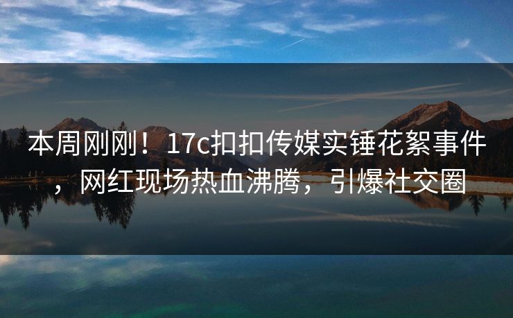 本周刚刚！17c扣扣传媒实锤花絮事件，网红现场热血沸腾，引爆社交圈