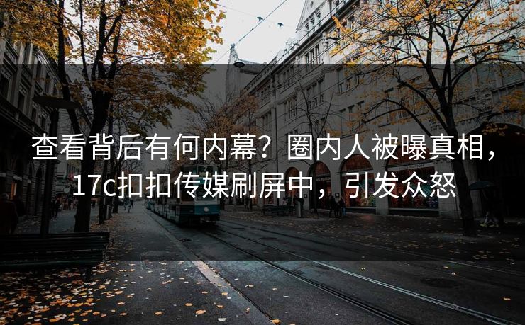 查看背后有何内幕？圈内人被曝真相，17c扣扣传媒刷屏中，引发众怒
