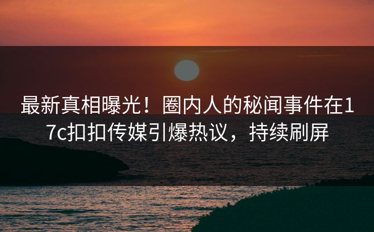 最新真相曝光！圈内人的秘闻事件在17c扣扣传媒引爆热议，持续刷屏