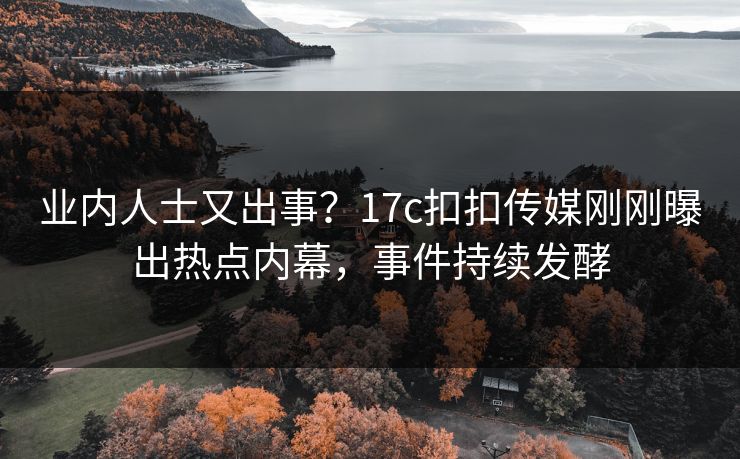 业内人士又出事？17c扣扣传媒刚刚曝出热点内幕，事件持续发酵