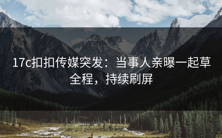 17c扣扣传媒突发：当事人亲曝一起草全程，持续刷屏