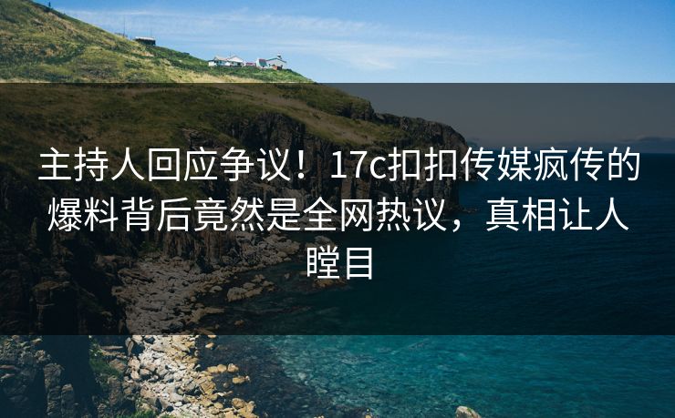 主持人回应争议！17c扣扣传媒疯传的爆料背后竟然是全网热议，真相让人瞠目